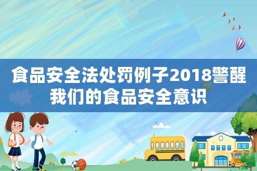 食品安全法處罰例子2018警醒我們的食品安全意識