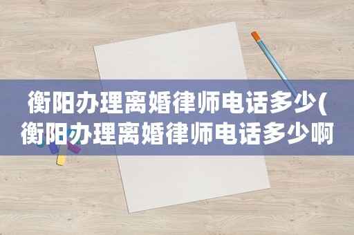 衡陽辦理離婚律師電話多少(衡陽辦理離婚律師電話多少啊)