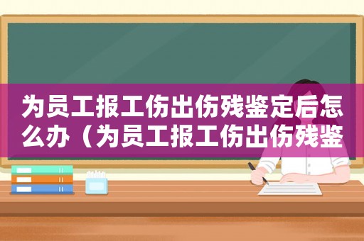 為員工報工傷出傷殘鑒定后怎么辦（為員工報工傷出傷殘鑒定后）