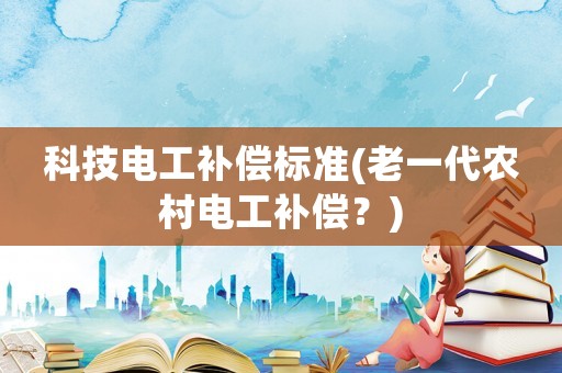 科技電工補(bǔ)償標(biāo)準(zhǔn)(老一代農(nóng)村電工補(bǔ)償？)