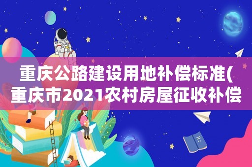 重慶公路建設(shè)用地補償標(biāo)準(zhǔn)(重慶市2021農(nóng)村房屋征收補償標(biāo)準(zhǔn)？)