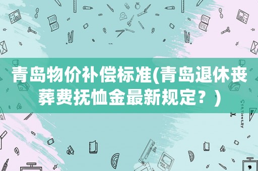 青島物價(jià)補(bǔ)償標(biāo)準(zhǔn)(青島退休喪葬費(fèi)撫恤金最新規(guī)定？)