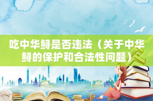 吃中華鱘是否違法（關(guān)于中華鱘的保護和合法性問題）
