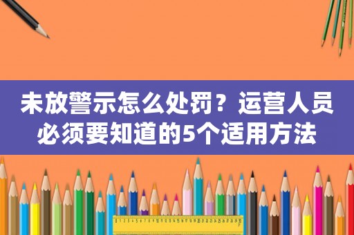 未放警示怎么處罰？運(yùn)營(yíng)人員必須要知道的5個(gè)適用方法