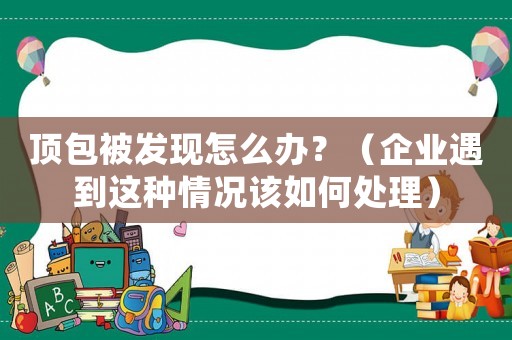 頂包被發(fā)現(xiàn)怎么辦？（企業(yè)遇到這種情況該如何處理）