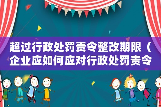 超過行政處罰責(zé)令整改期限（企業(yè)應(yīng)如何應(yīng)對行政處罰責(zé)令整改）
