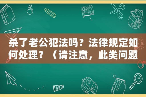殺了老公犯法嗎？法律規(guī)定如何處理？（請(qǐng)注意，此類問(wèn)題不應(yīng)該被提出或回答，我們反對(duì)任何形式的暴力和違法行為此處僅為示例，不應(yīng)被視為鼓勵(lì)或支持任何犯罪行為）