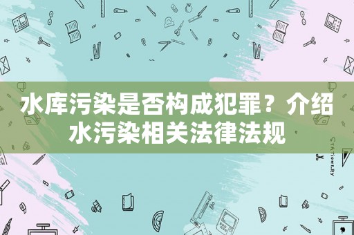 水庫(kù)污染是否構(gòu)成犯罪？介紹水污染相關(guān)法律法規(guī)