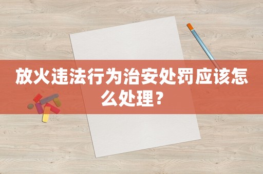 放火違法行為治安處罰應(yīng)該怎么處理？