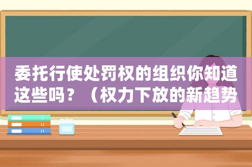 委托行使處罰權的組織你知道這些嗎？（權力下放的新趨勢）