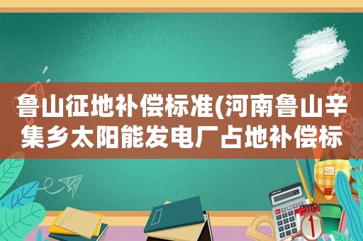魯山征地補(bǔ)償標(biāo)準(zhǔn)(河南魯山辛集鄉(xiāng)太陽(yáng)能發(fā)電廠占地補(bǔ)償標(biāo)準(zhǔn)，真的是50年的合同，3年給一次錢(qián)嗎，真坑？)