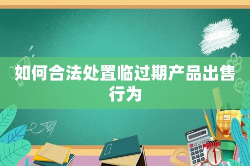 如何合法處置臨過(guò)期產(chǎn)品出售行為