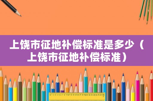 上饒市征地補(bǔ)償標(biāo)準(zhǔn)是多少（上饒市征地補(bǔ)償標(biāo)準(zhǔn)）