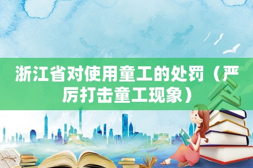 浙江省對使用童工的處罰（嚴(yán)厲打擊童工現(xiàn)象）