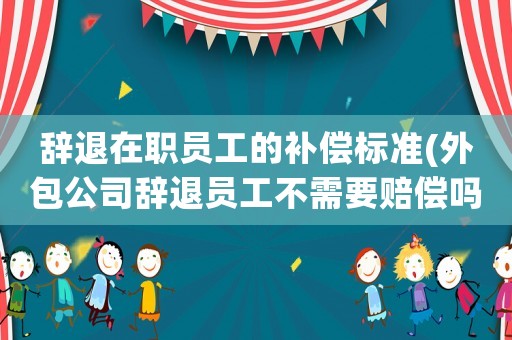 辭退在職員工的補償標準(外包公司辭退員工不需要賠償嗎？)
