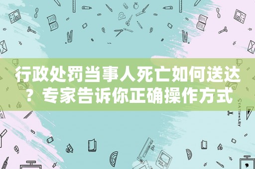 行政處罰當(dāng)事人死亡如何送達(dá)？專家告訴你正確操作方式