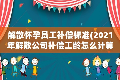 解散懷孕員工補(bǔ)償標(biāo)準(zhǔn)(2021年解散公司補(bǔ)償工齡怎么計(jì)算？)