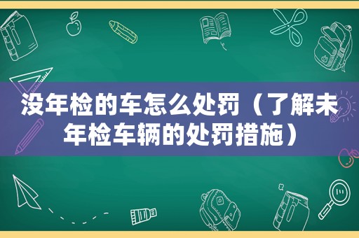 沒年檢的車怎么處罰（了解未年檢車輛的處罰措施）