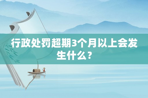 行政處罰超期3個(gè)月以上會(huì)發(fā)生什么？