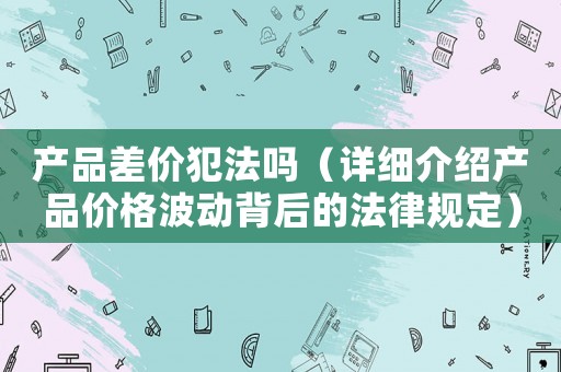 產(chǎn)品差價犯法嗎（詳細介紹產(chǎn)品價格波動背后的法律規(guī)定）