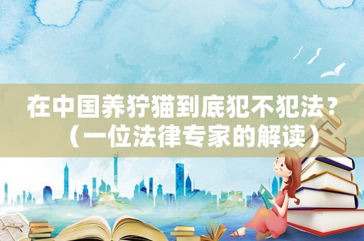 在中國養(yǎng)獰貓到底犯不犯法？（一位法律專家的解讀）
