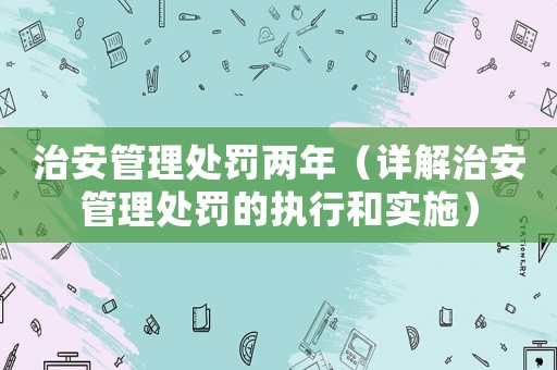 治安管理處罰兩年（詳解治安管理處罰的執(zhí)行和實(shí)施）