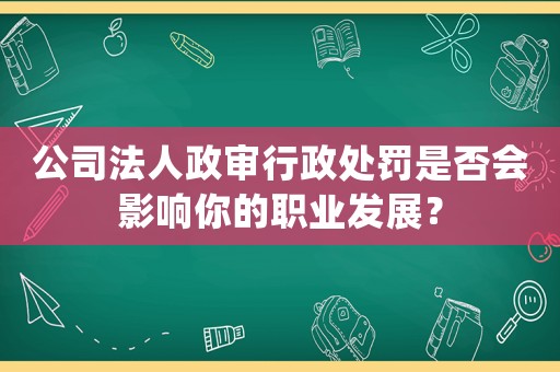 公司法人政審行政處罰是否會影響你的職業(yè)發(fā)展？