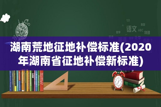 湖南荒地征地補(bǔ)償標(biāo)準(zhǔn)(2020年湖南省征地補(bǔ)償新標(biāo)準(zhǔn))