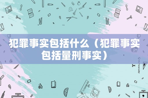 犯罪事實包括什么（犯罪事實包括量刑事實）