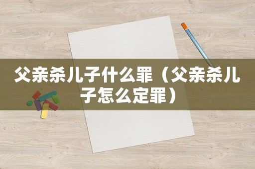 父親殺兒子什么罪（父親殺兒子怎么定罪）