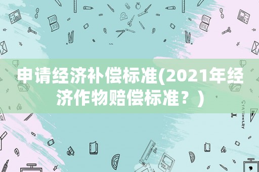 申請經(jīng)濟(jì)補(bǔ)償標(biāo)準(zhǔn)(2021年經(jīng)濟(jì)作物賠償標(biāo)準(zhǔn)？)