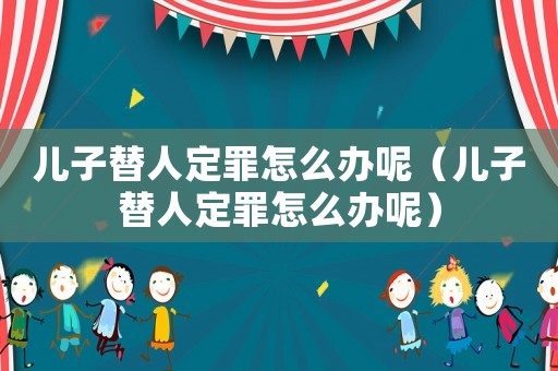 兒子替人定罪怎么辦呢（兒子替人定罪怎么辦呢）