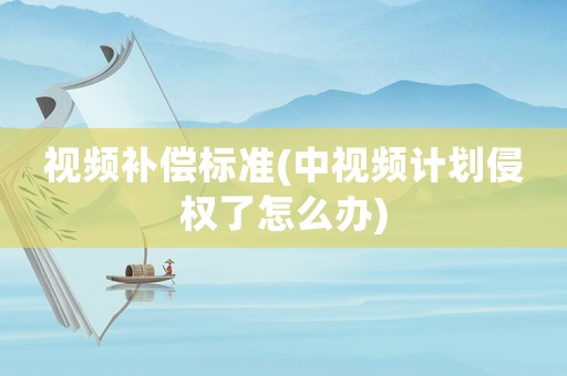 視頻補償標準(中視頻計劃侵權了怎么辦)