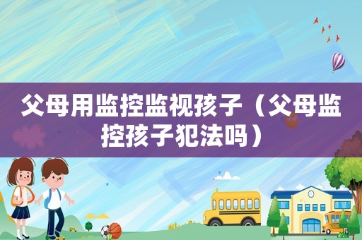 父母用監(jiān)控監(jiān)視孩子（父母監(jiān)控孩子犯法嗎）