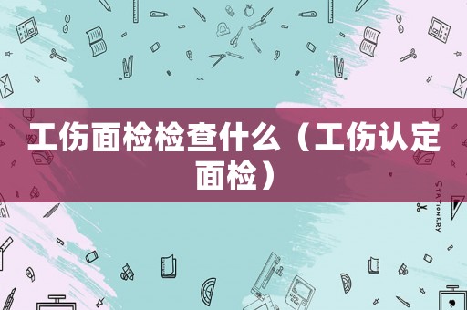 工傷面檢檢查什么（工傷認(rèn)定面檢）