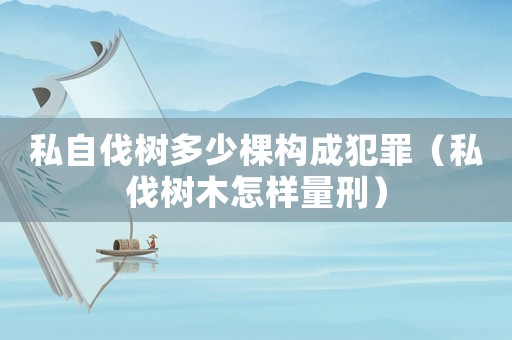 私自伐樹多少棵構(gòu)成犯罪（私伐樹木怎樣量刑）