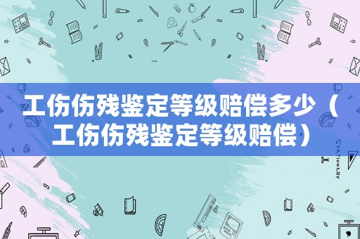 工傷傷殘鑒定等級(jí)賠償多少（工傷傷殘鑒定等級(jí)賠償）