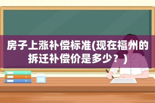 房子上漲補(bǔ)償標(biāo)準(zhǔn)(現(xiàn)在福州的拆遷補(bǔ)償價(jià)是多少？)