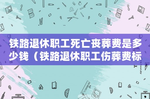 鐵路退休職工死亡喪葬費是多少錢（鐵路退休職工傷葬費標準）