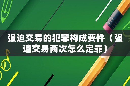強迫交易的犯罪構成要件（強迫交易兩次怎么定罪）