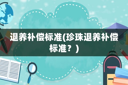退養(yǎng)補(bǔ)償標(biāo)準(zhǔn)(珍珠退養(yǎng)補(bǔ)償標(biāo)準(zhǔn)？)