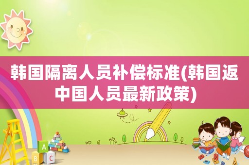 韓國隔離人員補(bǔ)償標(biāo)準(zhǔn)(韓國返中國人員最新政策)