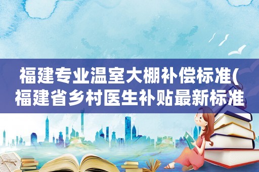福建專業(yè)溫室大棚補(bǔ)償標(biāo)準(zhǔn)(福建省鄉(xiāng)村醫(yī)生補(bǔ)貼最新標(biāo)準(zhǔn))