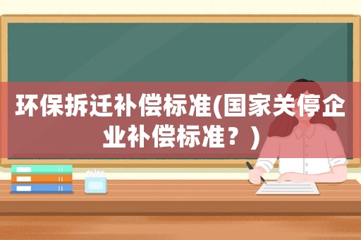 環(huán)保拆遷補償標(biāo)準(zhǔn)(國家關(guān)停企業(yè)補償標(biāo)準(zhǔn)？)
