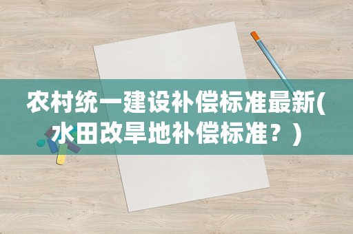 農村統(tǒng)一建設補償標準最新(水田改旱地補償標準？)
