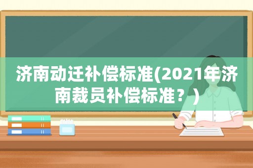 濟(jì)南動(dòng)遷補(bǔ)償標(biāo)準(zhǔn)(2021年濟(jì)南裁員補(bǔ)償標(biāo)準(zhǔn)？)