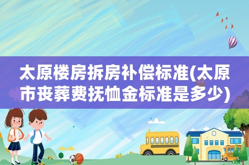 太原樓房拆房補(bǔ)償標(biāo)準(zhǔn)(太原市喪葬費(fèi)撫恤金標(biāo)準(zhǔn)是多少)