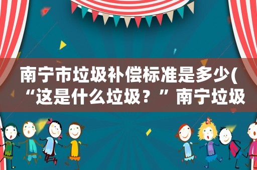 南寧市垃圾補(bǔ)償標(biāo)準(zhǔn)是多少(“這是什么垃圾？”南寧垃圾分類(lèi)標(biāo)準(zhǔn)公布, 你怎么看？)