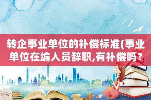 轉(zhuǎn)企事業(yè)單位的補償標準(事業(yè)單位在編人員辭職,有補償嗎？)