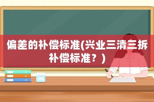 偏差的補(bǔ)償標(biāo)準(zhǔn)(興業(yè)三清三拆補(bǔ)償標(biāo)準(zhǔn)？)